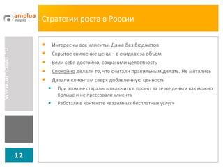 Стратегии роста в России Интересны все клиенты. Даже без бюджетов Скрытое снижение цены – в скидках за объем Вели себя достойно, сохранили целостность Спокойно  делали то, что считали правильным делать. Не метались Давали клиентам сверх добавленную ценность При этом не старались включить в проект за те же деньги как можно больше и не прессовали клиента Работали в контексте «взаимных бесплатных услуг» 