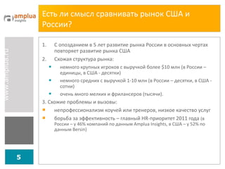Есть ли смысл сравнивать рынок США и России?  С опозданием в 5 лет развитие рынка России в основных чертах повторяет развитие рынка США Схожая структура рынка:  немного крупных игроков с выручкой более  $ 10   млн (в России – единицы, в США - десятки) немного средних с выручкой 1-10 млн (в России – десятки, в США - сотни) очень много мелких и фрилансеров (тысячи). 3. Схожие проблемы и вызовы: непрофессионализм коучей или тренеров, низкое качество услуг борьба за эффективность – главный  HR -приоритет  2011  года  (в России – у 46% компаний по данным  Amplua Insights , в США – у 52% по данным  Bersin) 
