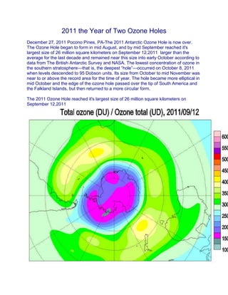 2011 the Year of Two Ozone Holes
December 27, 2011 Pocono Pines, PA-The 2011 Antarctic Ozone Hole is now over.
The Ozone Hole began to form in mid August, and by mid September reached it's
largest size of 26 million square kilometers on September 12,2011 larger than the
average for the last decade and remained near this size into early October according to
data from The British Antarctic Survey and NASA. The lowest concentration of ozone in
the southern stratosphere—that is, the deepest “hole”—occurred on October 8, 2011
when levels descended to 95 Dobson units. Its size from October to mid November was
near to or above the record area for the time of year. The hole became more elliptical in
mid October and the edge of the ozone hole passed over the tip of South America and
the Falkland Islands, but then returned to a more circular form.
The 2011 Ozone Hole reached it's largest size of 26 million square kilometers on
September 12,2011
 