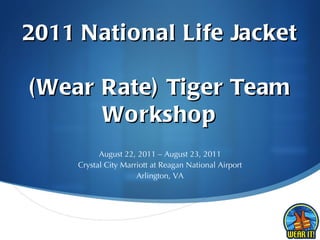 2011 National Life Jacket  (Wear Rate) Tiger Team Workshop August 22, 2011 – August 23, 2011 Crystal City Marriott at Reagan National Airport Arlington, VA 