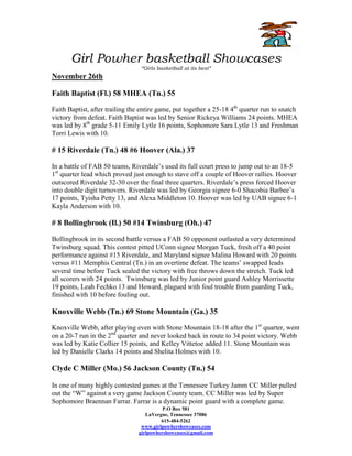 Girl Powher basketball Showcases
                                 “Girls basketball at its best”
November 26th

Faith Baptist (Fl.) 58 MHEA (Tn.) 55

Faith Baptist, after trailing the entire game, put together a 25-18 4th quarter run to snatch
victory from defeat. Faith Baptist was led by Senior Rickeya Williams 24 points. MHEA
was led by 8th grade 5-11 Emily Lytle 16 points, Sophomore Sara Lytle 13 and Freshman
Torri Lewis with 10.

# 15 Riverdale (Tn.) 48 #6 Hoover (Ala.) 37

In a battle of FAB 50 teams, Riverdale’s used its full court press to jump out to an 18-5
1st quarter lead which proved just enough to stave off a couple of Hoover rallies. Hoover
outscored Riverdale 32-30 over the final three quarters. Riverdale’s press forced Hoover
into double digit turnovers. Riverdale was led by Georgia signee 6-0 Shacobia Barbee’s
17 points, Tyisha Petty 13, and Alexa Middleton 10. Hoover was led by UAB signee 6-1
Kayla Anderson with 10.

# 8 Bollingbrook (Il.) 50 #14 Twinsburg (Oh.) 47

Bollingbrook in its second battle versus a FAB 50 opponent outlasted a very determined
Twinsburg squad. This contest pitted UConn signee Morgan Tuck, fresh off a 40 point
performance against #15 Riverdale, and Maryland signee Malina Howard with 20 points
versus #11 Memphis Central (Tn.) in an overtime defeat. The teams’ swapped leads
several time before Tuck sealed the victory with free throws down the stretch. Tuck led
all scorers with 24 points. Twinsburg was led by Junior point guard Ashley Morrissette
19 points, Leah Fechko 13 and Howard, plagued with foul trouble from guarding Tuck,
finished with 10 before fouling out.

Knoxville Webb (Tn.) 69 Stone Mountain (Ga.) 35

Knoxville Webb, after playing even with Stone Mountain 18-18 after the 1st quarter, went
on a 20-7 run in the 2nd quarter and never looked back in route to 34 point victory. Webb
was led by Katie Collier 15 points, and Kelley Vittetoe added 11. Stone Mountain was
led by Danielle Clarks 14 points and Shelita Holmes with 10.

Clyde C Miller (Mo.) 56 Jackson County (Tn.) 54

In one of many highly contested games at the Tennessee Turkey Jamm CC Miller pulled
out the “W” against a very game Jackson County team. CC Miller was led by Super
Sophomore Braennan Farrar. Farrar is a dynamic point guard with a complete game.
                                          P.O Box 581
                                   LaVergne, Tennessee 37086
                                         615-484-5262
                                 www.girlpowhershowcases.com
                                girlpowhershowcases@gmail.com
 
