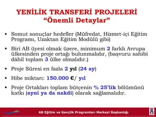 YENİLİK TRANSFERİ PROJELERİ “Önemli Detaylar” Somut sonuçlar hedefler (Müfredat, Hizmet-içi Eğitim Programı, Uzaktan Eğitim Modülü gibi) Biri AB üyesi olmak üzere, minimum  2  farklı Avrupa ülkesinden proje ortağı bulunmalıdır, (başvuru sahibi dâhil toplam  3  ülke olmalıdır.) Proje Süresi en fazla  2  yıl  ( 24 ay ) Hibe miktarı:   150.000  € /  yıl Proje Ortakları toplam bütçenin  % 25’lik  bölümünü katkı ( ayni ya da nakdi ) olarak sağlamalıdır.  