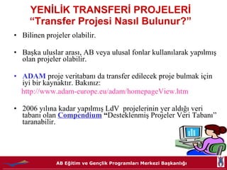YENİLİK TRANSFERİ PROJELERİ  “Transfer Projesi Nasıl Bulunur?”  Bilinen projeler olabilir. Başka uluslar arası, AB veya ulusal fonlar kullanılarak yapılmış olan projeler olabilir. ADAM   proje veritabanı da transfer edilecek proje bulmak için iyi bir kaynaktır. Bakınız: http://www.adam- europe . eu /adam/ homepageView . htm 2006 yılına kadar yapılmış LdV  projelerinin yer aldığı veri tabanı olan  Compendium   “ Desteklenmiş Projeler Veri Tabanı” taranabilir. 