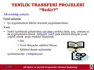YENİLİK TRANSFERİ PROJELERİ  “Nedir?” AB ortaklığı yoluyla: Genel anlamda İyi uygulamaların ülkeler arasında yaygınlaştırılması Yani; Farklı içeriklerde geliştirilmiş  var olan  yenilikçi ürün, araç, yöntem ya da uygulamaların ulusal , bölgesel, yerel yada sektörel düzeyde ya da coğrafi olarak  proje ortakları düzeyinde  Dil,  Yerel ihtiyaçlar, sektörel ihtiyaç Kültürel durum açılarından  uyarlanmasıdır   ( Adaptasyon ) 