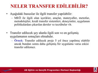 NELER TRANSFER EDİLEBİLİR? Aşağıdaki hususlar ile ilgili transfer yapılabilir:  MEÖ ile ilgili olan içerikler, araçlar, materyaller, metotlar, metodolojiler, kredi transfer sistemleri, deneyimler, uygulanan politikalardan çıkarılan dersler ve tecrübeler vb.  Transfer edilecek şey alanla ilgili son ve en gelişmiş uygulamanın sonuçları olmalıdır.  Örnek :  Transfer edilecek proje 5 yıl önce yapılmış olabilir ancak bundan sonra daha gelişmiş bir uygulama varsa eskisi  transfer edilemez.  