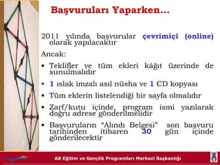 Başvuruları Yaparken… 2011 yılında başvurular  çevrimiçi (online)   olarak yapılacaktır Ancak: Teklifler ve tüm ekleri kâğıt üzerinde de sunulmalıdır 1  ıslak imzalı asıl nüsha ve  1  CD kopyası Tüm eklerin listelendiği bir sayfa olmalıdır Zarf/kutu içinde, program ismi yazılarak doğru adrese gönderilmelidir Başvuruların “Alındı Belgesi”  son başvuru tarihinden itibaren  30  gün içinde gönderilecektir 