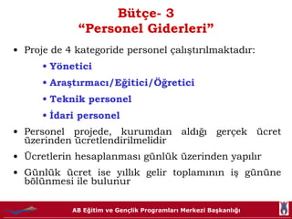 Bütçe- 3 “Personel Giderleri” Proje de 4 kategoride personel çalıştırılmaktadır: Yönetici Araştırmacı/Eğitici/Öğretici Teknik personel İdari personel Personel projede, kurumdan aldığı gerçek ücret üzerinden ücretlendirilmelidir Ücretlerin hesaplanması günlük üzerinden yapılır Günlük ücret ise yıllık gelir toplamının iş gününe bölünmesi ile bulunur 