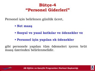 Bütçe-4 “Personel Giderleri” Personel için belirlenen günlük ücret, Net maaş  Sosyal ve yasal katkılar ve ödenekler ve  Personel için yapılan ek ödenekler gibi personele yapılan tüm ödemeleri içeren brüt maaş üzerinden belirlenmelidir. 
