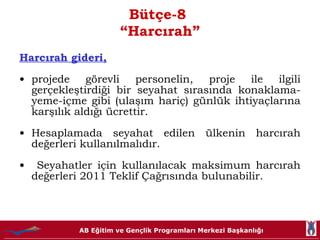 Bütçe-8  “Harcırah” Harcırah gideri, projede görevli personelin, proje ile ilgili gerçekleştirdiği bir seyahat sırasında konaklama-yeme-içme gibi (ulaşım hariç) günlük ihtiyaçlarına karşılık aldığı ücrettir.  Hesaplamada seyahat edilen ülkenin harcırah değerleri kullanılmalıdır. Seyahatler için kullanılacak maksimum harcırah değerleri 2011 Teklif Çağrısında bulunabilir. 