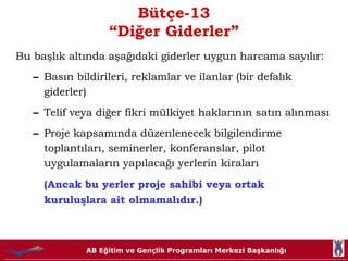 Bütçe-13 “Diğer Giderler” Bu başlık altında aşağıdaki giderler uygun harcama sayılır: Basın bildirileri, reklamlar ve ilanlar (bir defalık giderler) Telif veya diğer fikri mülkiyet haklarının satın alınması Proje kapsamında düzenlenecek bilgilendirme toplantıları, seminerler, konferanslar, pilot uygulamaların yapılacağı yerlerin kiraları  (Ancak bu yerler proje sahibi veya ortak kuruluşlara ait olmamalıdır.) 