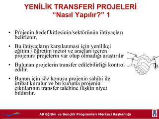 YENİLİK TRANSFERİ PROJELERİ  “Nasıl Yapılır?” 1 Projenin hedef kitlesinin/sektörünün ihtiyaçları belirlenir. Bu ihtiyaçların karşılanması için yenilikçi eğitim / öğretim metot ve araçları içeren projenin/ projelerin var olup olmadığı araştırılır  Bulunan projelerin transfer edilebilirliği kontrol edilir.  Bunun için söz konusu projenin sahibi ile irtibat kurulur ve bu kuruma projenin çıktılarının transfer talebine ilişkin niyet bildirilir.  