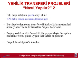 YENİLİK TRANSFERİ PROJELERİ “Nasıl Yapılır?” 2 Eski proje sahibinin  yazılı   onayı alınır. (IPR hakkı sorunu göz ardı edilmemelidir)  Bu süreçlerden sonra transfer edilecek çıktıların transferi  amacıyla bir Yenilik Transferi Projesi hazırlanır. Proje yazılırken aktif ve etkili bir yaygınlılaştırılma planı hazırlanır ve bu plana uygun faaliyetler öngörülür.  Proje Ulusal Ajans’a sunulur. 