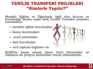 YENİLİK TRANSFERİ PROJELERİ “Kimlerle Yapılır ? ” Mesleki Eğitim ve Öğretimle ilgili tüm kurum ve kuruluşlar (kamu yada özel) Yenilik Transferi projeleri sunulabilir: mesleki eğitim kuruluşları kamu kuruluşları yerel yönetimler özel kuruluşlar  sivil toplum örgütleri vb KOBİ’ler başta olmak üzere Yerel Yönetimler ve Odaların da projeye katılımları teşvik edilmektedir. 