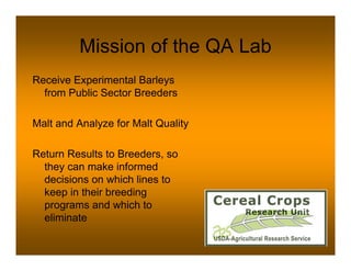 Mission of the QA Lab
Receive Experimental Barleys
  from Public Sector Breeders

Malt and Analyze for Malt Quality

Return Results to Breeders, so
  they can make informed
  decisions on which lines to
  keep in their breeding
  programs and which to
  eliminate
 