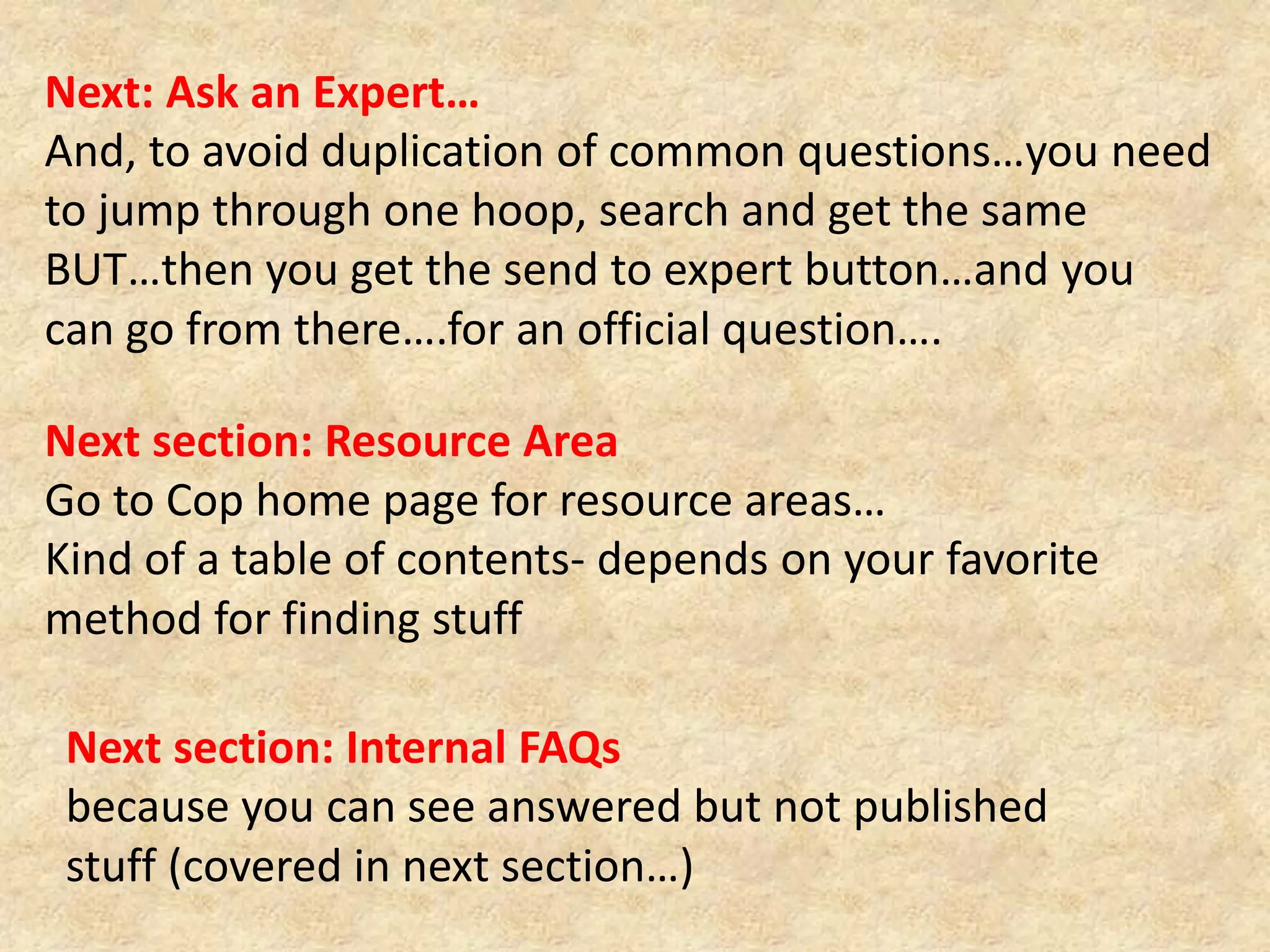 Next: Ask an Expert…And, to avoid duplication of common questions…you need to jump through one hoop, search and get the same BUT…then you get the send to expert button…and you can go from there….for an official question….Next section: Resource Area Go to Cop home page for resource areas…Kind of a table of contents- depends on your favorite method for finding stuffNext section: Internal FAQs because you can see answered but not published stuff (covered in next section…)