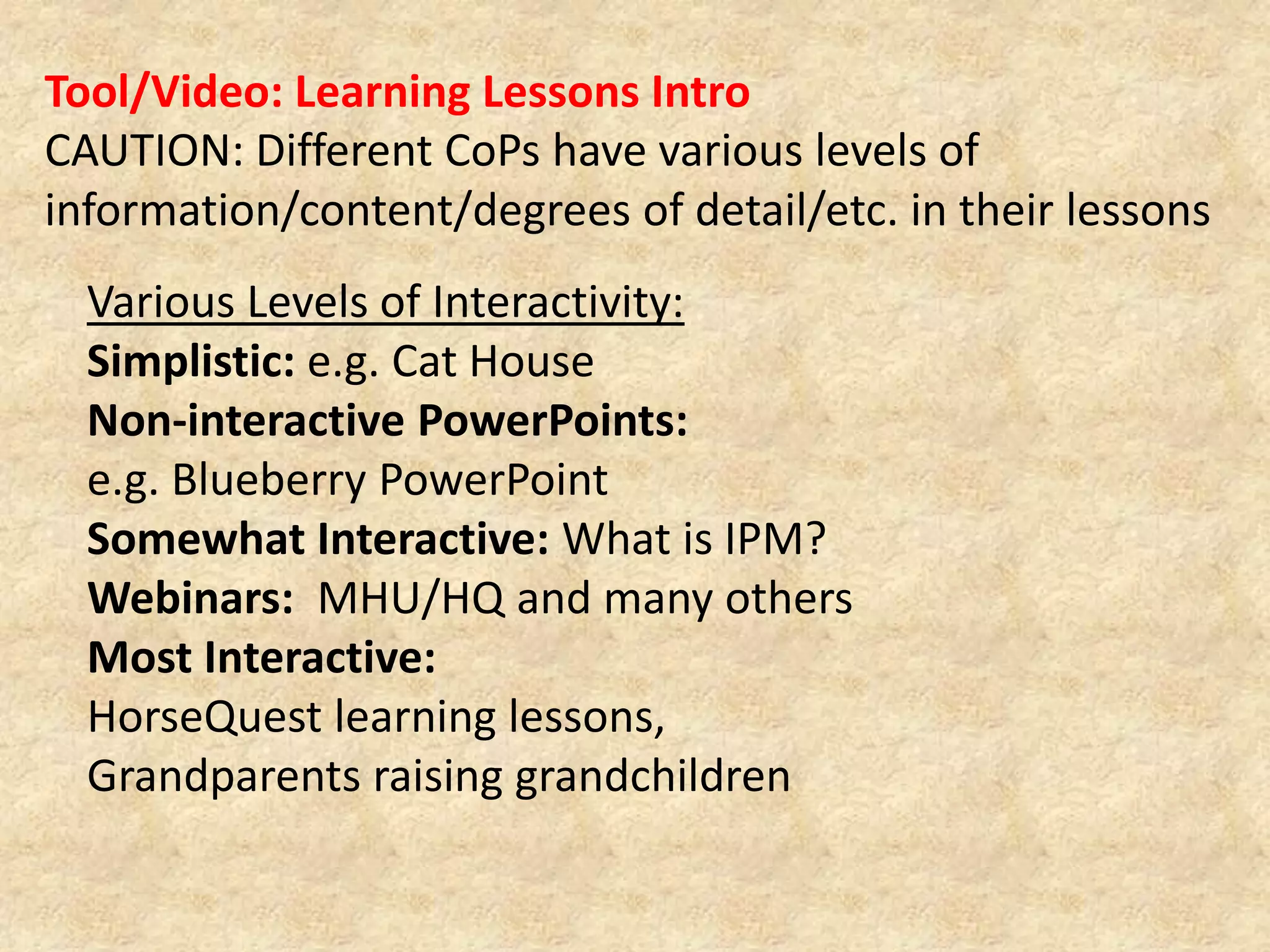 Tool/Video: Learning Lessons IntroCAUTION: Different CoPs have various levels of information/content/degrees of detail/etc. in their lessonsVarious Levels of Interactivity:Simplistic: e.g. Cat HouseNon-interactive PowerPoints: e.g. Blueberry PowerPointSomewhat Interactive: What is IPM?Webinars:  MHU/HQ and many othersMost Interactive: HorseQuest learning lessons, Grandparents raising grandchildren