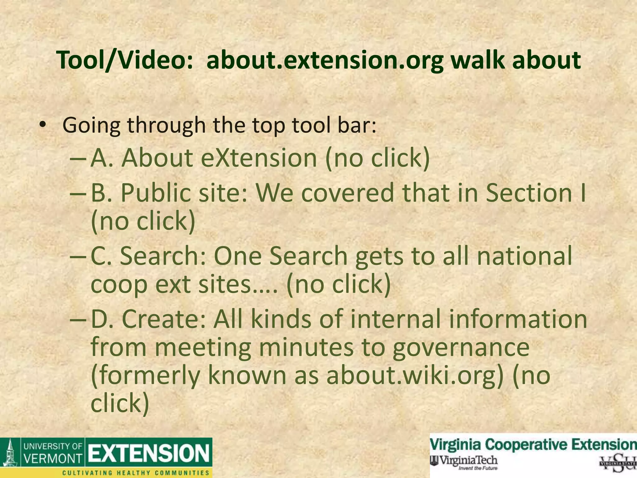 Tool/Video:  about.extension.org walk aboutGoing through the top tool bar:A. About eXtension (no click)B. Public site: We covered that in Section I (no click)C. Search: One Search gets to all national coop ext sites…. (no click)D. Create: All kinds of internal information from meeting minutes to governance (formerly known as about.wiki.org) (no click)