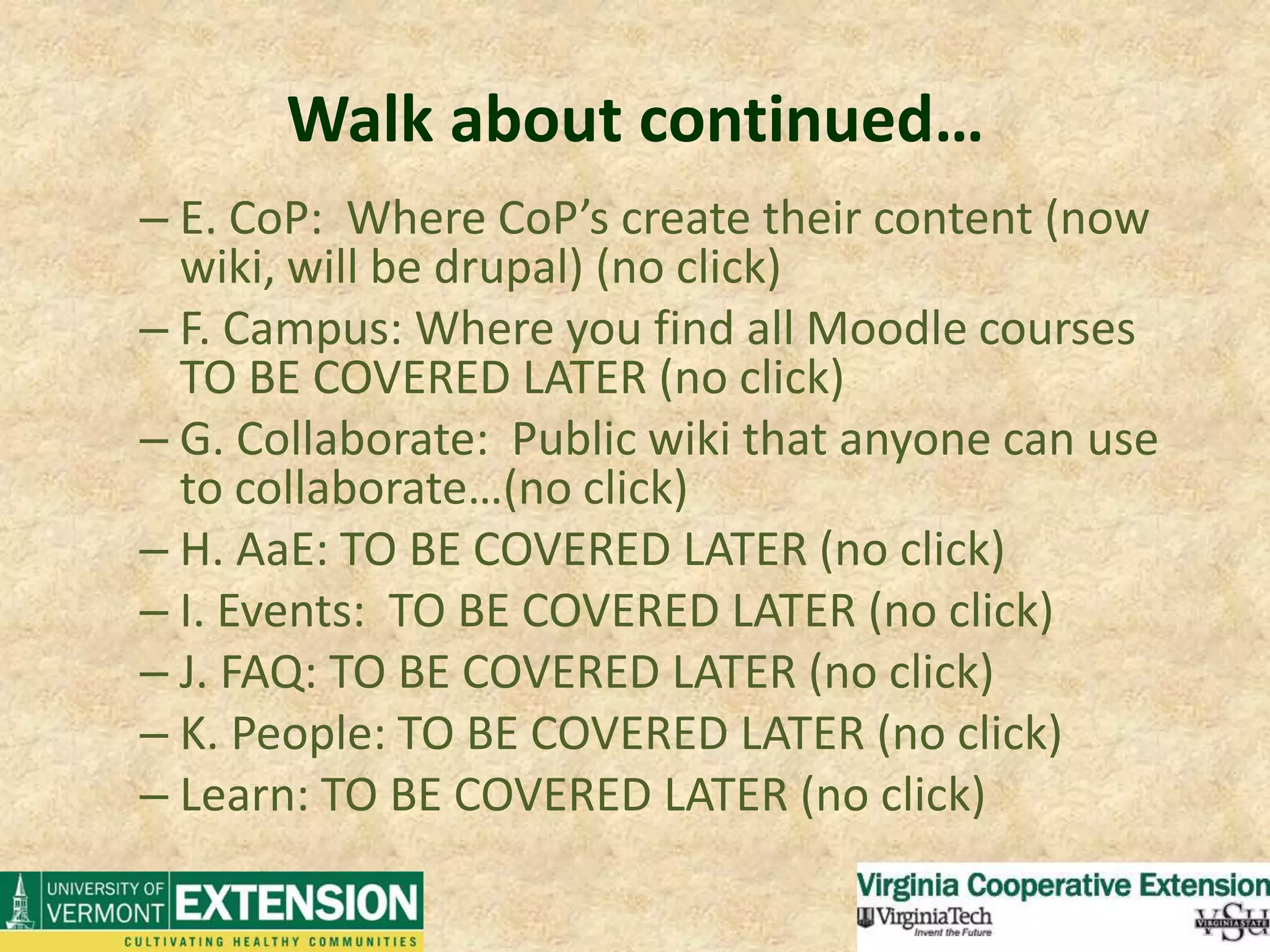 Walk about continued…E. CoP:  Where CoP’s create their content (now wiki, will be drupal) (no click)F. Campus: Where you find all Moodle courses TO BE COVERED LATER (no click)G. Collaborate:  Public wiki that anyone can use to collaborate…(no click)H. AaE: TO BE COVERED LATER (no click)I. Events:  TO BE COVERED LATER (no click)J. FAQ: TO BE COVERED LATER (no click)K. People: TO BE COVERED LATER (no click)Learn: TO BE COVERED LATER (no click)