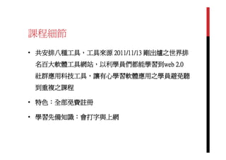 課程細節
• 共安排八種工具，工具來源 2011/11/13 剛出爐之世界排
 名百大軟體工具網站，以利學員們都能學習到web 2.0
 社群應用科技工具，讓有心學習軟體應用之學員避免聽
 到重複之課程

• 特色：全部免費註冊

• 學習先備知識：會打字與上網
 