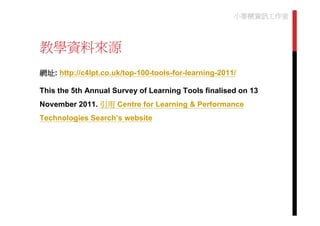 小麥梗資訊工作室



教學資料來源
網址: http://c4lpt.co.uk/top-100-tools-for-learning-2011/

This the 5th Annual Survey of Learning Tools finalised on 13
November 2011. 引用 Centre for Learning & Performance
Technologies Search’s website
 