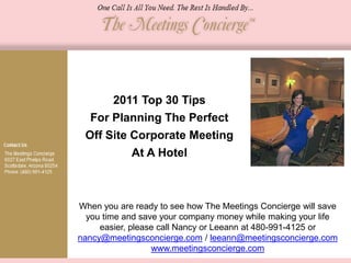 2011 Top 30 Tips
  For Planning The Perfect
 Off Site Corporate Meeting
          At A Hotel



When you are ready to see how The Meetings Concierge will save
  you time and save your company money while making your life
     easier, please call Nancy or Leeann at 480-991-4125 or
nancy@meetingsconcierge.com / leeann@meetingsconcierge.com
                  www.meetingsconcierge.com
 