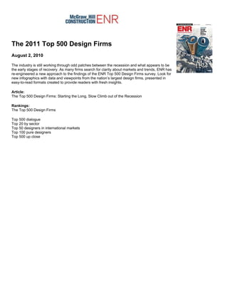The 2011 Top 500 Design Firms
August 2, 2010

The industry is still working through odd patches between the recession and what appears to be
the early stages of recovery. As many firms search for clarity about markets and trends, ENR has
re-engineered a new approach to the findings of the ENR Top 500 Design Firms survey. Look for
new infographics with data and viewpoints from the nation’s largest design firms, presented in
easy-to-read formats created to provide readers with fresh insights.

Article:
The Top 500 Design Firms: Starting the Long, Slow Climb out of the Recession

Rankings:
The Top 500 Design Firms

Top 500 dialogue
Top 20 by sector
Top 50 designers in international markets
Top 100 pure designers
Top 500 up close
 