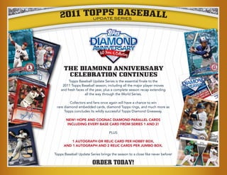 2011 TOPPSSBASEBALL
          UPDATE ERIES




                      DIAMOND
                      ANNIVERSARY

      THE DIAMOND ANNIVERSARY
       CELEBRATION CONTINUES
         Topps Baseball Update Series is the essential finale to the
     2011 Topps Baseball season, including all the major player moves
    and fresh faces of the year, plus a complete season recap extending
                    all the way through the World Series.

         Collectors and fans once again will have a chance to win
 rare diamond embedded cards, diamond Topps rings, and much more as
      Topps concludes its wildly successful Topps Diamond Giveaway.

       NEW! HOPE AND COGNAC DIAMOND PARALLEL CARDS
       INCLUDING EVERY BASE CARD FROM SERIES 1 AND 2!

                                   PLUS

          1 AUTOGRAPH OR RELIC CARD PER HOBBY BOX,
      AND 1 AUTOGRAPH AND 2 RELIC CARDS PER JUMBO BOX,

Topps Baseball Update Series brings the season to a close like never before!

                        ORDER TODAY!
 