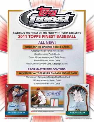 CELEBRATE THE FINEST ON THE FIELD WITH HOBBY EXCLUSIVE
                       2011 TOPPS FINEST BASEBALL
                                                          ALL NEW!
                                  AUTOGRAPHED ON-CARD ROOKIE CARDS
                                            Autograph Rookie Dual Relic Cards
                                                   Rookie Jumbo Patch Cards
                                           Finest Moments Autograph Relic Cards
                                                  Finest Moment Insert Cards
                                     60th Anniversary On-Card Autograph Cards

                                           EACH MASTER BOX CONTAINS:
                     1 NUMBERED* AUTOGRAPHED ON-CARD ROOKIE CARD
                                 1 Numbered* Autograph Rookie Dual Relic Card
                                                2 Finest Moments Insert Cards
                                                  6 Numbered* Parallel Cards




                                             NEW! Finest Moments Autograph Relic Card




NEW! Red Autographed On-Card Rookie Card                                                NEW! Refractor Autographed On-Card Rookie Card
 