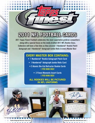 2011 NFL FOOTBALL CARDS
         2011 Topps Finest Football celebrates the most superlative gridiron competitors
             along with a special focus on the newly drafted 2011 NFL Rookie Class.
           Collectors will have a fine time as they uncover 1 Numbered* Rookie Patch
            Autograph and 1 Numbered* Autograph Jumbo Relic in every Master Box!


                             EVERY MASTER BOX CONTAINS:
                                • 1 Numbered* Rookie Autograph Patch Card
                                 • 1 Numbered* Autograph Jumbo Relic Card
                                  • 2 Atomic Die-Cut Refractor Rookie Cards
                                               1 PER MINI BOX!
                                        • 2 Finest Moments Insert Cards
                                                1 PER MINI BOX!
                                   ALL ROOKIES WILL BE PICTURED
                                         IN NFL UNIFORMS




Rookie Autograph Refractor Patch Card                                     Autograph Jumbo Relic Gold Refractor Card
 
