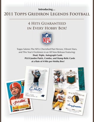 Introducing…
2011 Topps Gridiron Legends Football

                4 Hits Guaranteed
               in Every Hobby Box!
                    er
                    ery Hobby




     Topps Salutes The NFL’s C e i h d Past Heroes, Vibrant Stars,
                          FL’s Cherished Past
                           L               a
       and This Year’s Freshmen in an All New Release Featuring:
                      Dual, Triple, Autograph Cards
            PLUS Jumbo Patch, Combo, and Stamp Relic Cards
                    at a Rate of 4 Hits per Hobby Box!
 