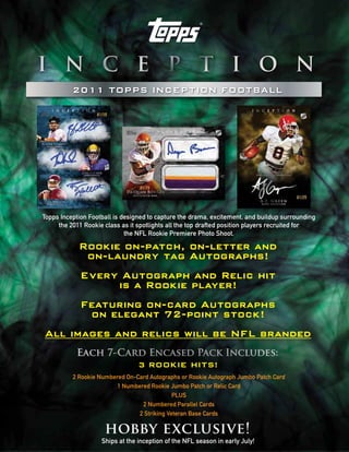 2011 TOPPS INCEPTION FOOTBALL




Topps Inception Football is designed to capture the drama, excitement, and buildup surrounding
     the 2011 Rookie class as it spotlights all the top drafted position players recruited for
                             the NFL Rookie Premiere Photo Shoot.

      Rookie on-patch, on-letter and
       on-laundry tag Autographs!
      Every Autograph and Relic hit
            is a Rookie player!
      Featuring on-card Autographs
        on elegant 72-point stock!
All images and relics will be NFL branded
           Each 7-Card Encased Pack Includes:
                                 3 ROOKIE HITS!
          2 Rookie Numbered On-Card Autographs or Rookie Autograph Jumbo Patch Card
                         1 Numbered Rookie Jumbo Patch or Relic Card
                                             PLUS
                                 2 Numbered Parallel Cards
                                2 Striking Veteran Base Cards

                     hobby exclusive!
                    Ships at the inception of the NFL season in early July!
 