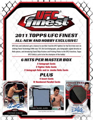 2011 TOPPS UFC FINEST
                         ALL-NEW AND HOBBY EXCLUSIVE!
                   UFC fans and collectors get a chance to see their favorite UFC fighters for the first time ever on
                   striking Finest Technology! With over 75% On-Card Autographs, plus Autographs signed directly on
                   Relic pieces, and introducing Finest Octa-fractors and Printing Plates to the UFC franchise, Topps
                                           UFC Finest is sure to be the champion of the hobby!


                                   6 HITS PER MASTER BOX
                                                2 Autograph Cards
                                               2 Fighter Relic Cards
                                    2 Autograph Relic and/or Jumbo Relic Cards

                                                           PLUS
                                                      4 Insert Cards
                                                12 Numbered Parallel Cards




                                                        Finest Fight Mat Jumbo Relic Card


Finest Fighters Autographed Card                                                                          Autographed Jumbo Finest Threads
                                                                                                          Relic Card
 