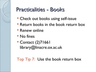 Practicalities - Books
 Check out books using self-issue
 Return books in the book return box
 Renew online
 No fines
 Contact (2)71661
  library@linacre.ox.ac.uk

Top Tip 7: Use the book return box
 