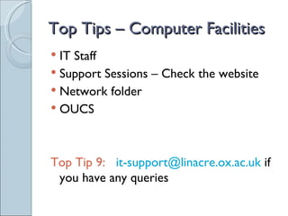 Top Tips – Computer Facilities
 IT Staff
 Support Sessions – Check the website
 Network folder
 OUCS




Top Tip 9: it-support@linacre.ox.ac.uk if
 you have any queries
 