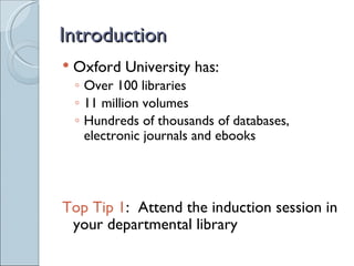 Introduction
   Oxford University has:
    ◦ Over 100 libraries
    ◦ 11 million volumes
    ◦ Hundreds of thousands of databases,
      electronic journals and ebooks




Top Tip 1: Attend the induction session in
 your departmental library
 