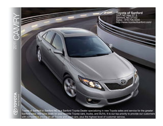 Toyota of Sanford
CAMRY
2011                                                                                           3321 NC Hwy 87 S
                                                                                               Sanford, NC 27332
                                                                                               Sales : 919-708-5000
                                                                                               http://www.toyotaofsanford.com/




        Toyota of Sanford in Sanford NC is a Sanford Toyota Dealer specializing in new Toyota sales and service for the greater
        Sanford area. We have deals on your favorite Toyota cars, trucks, and SUVs. It is our top priority to provide our customers
        with competitive pricing on all Toyota and used cars, plus the highest level of customer service.
 