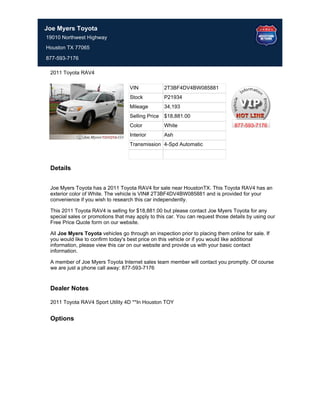 Joe Myers Toyota
19010 Northwest Highway
Houston TX 77065

877-593-7176

 2011 Toyota RAV4

                                   VIN             2T3BF4DV4BW085881
                                   Stock           P21934
                                   Mileage         34,193
                                   Selling Price   $18,881.00
                                   Color           White                         877-593-7176
                                   Interior        Ash
                                   Transmission 4-Spd Automatic



 Details


 Joe Myers Toyota has a 2011 Toyota RAV4 for sale near HoustonTX. This Toyota RAV4 has an
 exterior color of White. The vehicle is VIN# 2T3BF4DV4BW085881 and is provided for your
 convenience if you wish to research this car independently.

 This 2011 Toyota RAV4 is selling for $18,881.00 but please contact Joe Myers Toyota for any
 special sales or promotions that may apply to this car. You can request those details by using our
 Free Price Quote form on our website.

 All Joe Myers Toyota vehicles go through an inspection prior to placing them online for sale. If
 you would like to confirm today's best price on this vehicle or if you would like additional
 information, please view this car on our website and provide us with your basic contact
 information.

 A member of Joe Myers Toyota Internet sales team member will contact you promptly. Of course
 we are just a phone call away: 877-593-7176


 Dealer Notes

 2011 Toyota RAV4 Sport Utility 4D **In Houston TOY


 Options
 