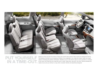 XLE interior shown in Light Gray with available Premium Package.




PUt YOURSELF
                                                                   Deserve a time-out from the stress of being the world’s best parent? Step inside the redesigned Sienna.
                                                                   That feeling of comfort you’re enjoying is thanks to our engineers, who made the interior wider and longer



 IN A tIME-OUt.
                                                                   without increasing the exterior dimensions. Whether you’re in the driver’s seat or count yourself as a member
                                                                   of the crew, you’ll feel like you’ve got the room to relax. Head room, leg room, hip room: Sienna exceeds the
                                                                   needs of you and your family in a way that’s versatile, flexible and beautifully designed.
 
