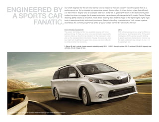 ENGINEERED BY
                                                                                      Our chief engineer for the all-new Sienna saw no reason a minivan couldn’t have the sporty feel of a
                                                                                      performance car. So he insisted on responsive power. Sienna offers it in two forms: a new fuel-efficient



 A SPORtS CAR
                                                                                      2.7-liter inline-4 engine1 and an available 266-hp 3.5-liter V6. A gated shift lever on the instrument panel
                                                                                      invites the driver to engage the 6-speed automatic transmission with sequential shift mode. Electric Power
                                                                                      Steering (EPS) creates a smoother, more direct steering feel. And the shape of the lightweight, highly rigid


      FANAtIC.
                                                                                      body is aerodynamically optimized to enhance Sienna’s handling characteristics. It all comes together
                                                                                      seamlessly for a driving experience unlike any you’ve had behind the wheel of a minivan.


                                                                                      ECO DRIVING INDICATOR                                                                 MPG
                                                                                      The power and torque of the two available engines will invite                         With refined aerodynamics, engine efficiency
                                                                                      spirited driving. To help you drive in an economically responsible                    optimized by dual Variable Valve Timing with
                                                                                      manner, there’s an Eco Driving Indicator on the instrument meter                      intelligence (VVT-i) and a smooth-shifting
                                                                                      and on the available Multi-Information Display. It shows you when                     6-speed automatic transmission, Sienna has
                                                                                      your right foot is getting the upper hand, so you can back off a bit                  the best combined mpg ratings2 of any 7- or
                                                                                      to achieve better fuel economy.                                                       8-passenger van.

                                                                                      1. Sienna SE and 4-cylinder models expected availability spring 2010.   2. 2011 Sienna 4-cylinder EPA 21 combined (19 city/24 highway) mpg
                                                                                      estimates. Actual mileage will vary.




SE1 shown in Super White with available Preferred Package and power tilt/slide moonroof.
 