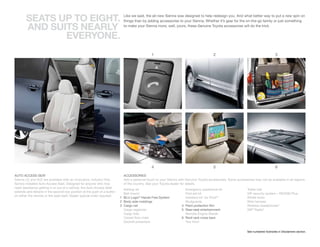 SEAtS UP tO EIGHt.                                                  Like we said, the all-new Sienna was designed to help redesign you. And what better way to put a new spin on
                                                                            things than by adding accessories to your Sienna. Whether it’s gear for the on-the-go family or just something

        AND SUItS NEARLY                                                    to make your Sienna more, well, yours, these Genuine Toyota accessories will do the trick.


               EVERYONE.
                                                                                              1                                         2                                          3




                                                                                              4                                         5                                          6

AUTO ACCESS SEAT                                                            ACCESSORIES
Sienna LE and XLE are available with an innovative, industry-first,         Add a personal touch to your Sienna with Genuine Toyota accessories. Some accessories may not be available in all regions
factory-installed Auto Access Seat. Designed for anyone who may             of the country. See your Toyota dealer for details.
need assistance getting in or out of a vehicle, the Auto Access Seat
                                                                            Ashtray kit                             Emergency assistance kit                  Trailer ball
extends and retracts in the second-row position at the push of a button
                                                                            Ball mount                              First aid kit                             VIP security system – RS3200 Plus
on either the remote or the seat itself. Dealer special order required.
                                                                          1 BLU Logic® Hands Free System            Interface kit1 for iPod®2                 Wheel locks
                                                                          2 Body side moldings                      Mudguards                                 Wire harness
                                                                          3 Cargo net                             4 Paint protection film                     Wireless headphones3
                                                                            Cargo organizer                       5 Rear-seat entertainment                   XM® Radio4
                                                                            Cargo tote                              Remote Engine Starter
                                                                            Carpet floor mats                     6 Roof rack cross bars
                                                                            Doorsill protectors                     Tow hitch


                                                                                                                                                              See numbered footnotes in Disclaimers section.
 
