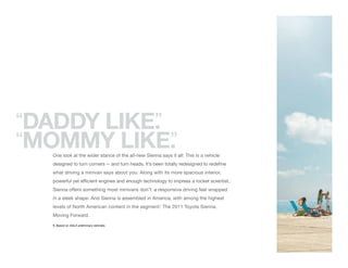 “DADDY LIKE.
           ”
“MOMMY LIKE. ”
   One look at the wider stance of the all-new Sienna says it all: This is a vehicle
   designed to turn corners — and turn heads. It’s been totally redesigned to redefine
   what driving a minivan says about you. Along with its more spacious interior,
   powerful yet efficient engines and enough technology to impress a rocket scientist,
   Sienna offers something most minivans don’t: a responsive driving feel wrapped
   in a sleek shape. And Sienna is assembled in America, with among the highest
   levels of North American content in the segment. The 2011 Toyota Sienna.
                                                  1


   Moving Forward.

   1. Based on AALA preliminary estimate.
 