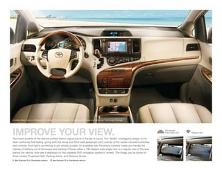 Limited interior shown in Bisque with available Premium Package, Convenience Package and Advanced Technology Package.




IMPROVE YOUR VIEW.
The wood accents of the Sienna Limited interior signal you’re in the lap of luxury. The “60/60” overlapping design of the
                                                                                                                               180-degree
                                                                                                                               wide-angle view   Regular view



dash reinforces that feeling, giving both the driver and front-seat passenger joint custody of the center console’s switches
and controls. And here’s something to put drivers at ease: An available rear Panorama Camera1 helps you handle the
hassles of backing out of driveways and parking. Choose either a 180-degree wide-angle view or a regular view of the area
behind the vehicle, then see it displayed on the available DVD navigation system’s 2 screen. The image can be shown in
three modes: Projected Path, Parking Assist, and Distance Guide.
1. See footnote 20 in Disclaimers section.   2. See footnote 25 in Disclaimers section.
 
