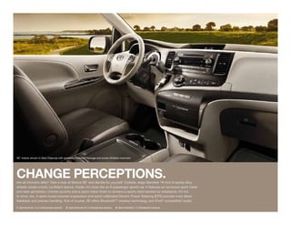 SE1 interior shown in Dark Charcoal with available Preferred Package and power tilt/slide moonroof.




CHANGE PERCEPtIONS.
Are all minivans alike? Take a look at Sienna SE1 and decide for yourself. Outside, large-diameter 19-inch 6-spoke alloy
wheels create a bold, confident stance. Inside, it’s more like an 8-passenger sports car. It features an exclusive sport meter
and seat upholstery, chrome accents and a piano-black finish to achieve a sporty style backed by substance. It’s fun
to drive, too. A sport-tuned lowered suspension and sport-calibrated Electric Power Steering (EPS) provide more direct
feedback and precise handling. And of course, SE offers Bluetooth®2 wireless technology and iPod®-compatible3 audio.
1. See footnote 12 in Disclaimers section.   2. See footnote 24 in Disclaimers section.   3. See footnote 2 in Disclaimers section.
 