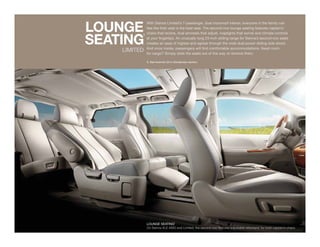 LOUNGE
              With Sienna Limited’s 7-passenger, dual moonroof interior, everyone in the family can
              feel like their seat is the best seat. The second-row lounge seating features captain’s



SEAtING
          1
              chairs that recline, dual armrests that adjust, maplights that swivel and climate controls
              at your fingertips. An unusually long 23-inch sliding range for Sienna’s second-row seats
              creates an ease of ingress and egress through the wide dual power sliding side doors.
              And once inside, passengers will find comfortable accommodations. Need room
    LIMITED   for cargo? Simply slide the seats out of the way or remove them.

              1. See footnote 30 in Disclaimers section.




              LOUNGE SEATING1
              On Sienna XLE AWD and Limited, the second row features adjustable ottomans1 for both captain’s chairs.
 