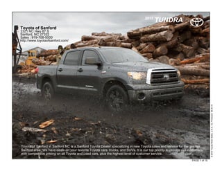 2011
                                                                                          TUNDRA
Toyota of Sanford
3321 NC Hwy 87 S
Sanford, NC 27332
Sales : 919-708-5000
http://www.toyotaofsanford.com/




                                                                                                                                  © 2010 Toyota Motor Sales, U.S.A., Inc. Produced 08.30.10
Toyota of Sanford in Sanford NC is a Sanford Toyota Dealer specializing in new Toyota sales and service for the greater
   .
Sanford area. We have deals on your favorite Toyota cars, trucks, and SUVs. It is our top priority to provide our customers
with competitive pricing on all Toyota and used cars, plus the highest level of customer service.
                                                                                                                   PAGE 1 of 15
 