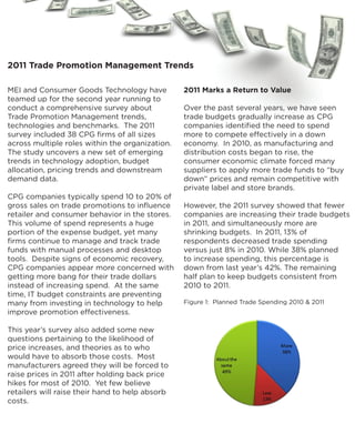 2011 Trade Promotion Management Trends

MEI and Consumer Goods Technology have           2011 Marks a Return to Value
teamed up for the second year running to
conduct a comprehensive survey about             Over the past several years, we have seen
Trade Promotion Management trends,               trade budgets gradually increase as CPG
technologies and benchmarks. The 2011            companies identified the need to spend
survey included 38 CPG firms of all sizes        more to compete effectively in a down
across multiple roles within the organization.   economy. In 2010, as manufacturing and
The study uncovers a new set of emerging         distribution costs began to rise, the
trends in technology adoption, budget            consumer economic climate forced many
allocation, pricing trends and downstream        suppliers to apply more trade funds to “buy
demand data.                                     down” prices and remain competitive with
                                                 private label and store brands.
CPG companies typically spend 10 to 20% of
gross sales on trade promotions to influence     However, the 2011 survey showed that fewer
retailer and consumer behavior in the stores.    companies are increasing their trade budgets
This volume of spend represents a huge           in 2011, and simultaneously more are
portion of the expense budget, yet many          shrinking budgets. In 2011, 13% of
firms continue to manage and track trade         respondents decreased trade spending
funds with manual processes and desktop          versus just 8% in 2010. While 38% planned
tools. Despite signs of economic recovery,       to increase spending, this percentage is
CPG companies appear more concerned with         down from last year’s 42%. The remaining
getting more bang for their trade dollars        half plan to keep budgets consistent from
instead of increasing spend. At the same         2010 to 2011.
time, IT budget constraints are preventing
many from investing in technology to help        Figure 1: Planned Trade Spending 2010 & 2011
improve promotion effectiveness.

This year’s survey also added some new
questions pertaining to the likelihood of
price increases, and theories as to who
would have to absorb those costs. Most
manufacturers agreed they will be forced to
raise prices in 2011 after holding back price
hikes for most of 2010. Yet few believe
retailers will raise their hand to help absorb
costs.
 