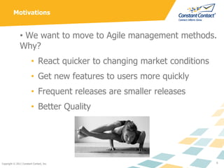 Motivations


               • We want to move to Agile management methods.
               Why?
                         • React quicker to changing market conditions
                         • Get new features to users more quickly
                         • Frequent releases are smaller releases
                         • Better Quality




Copyright © 2011 Constant Contact, Inc.                                  6
 