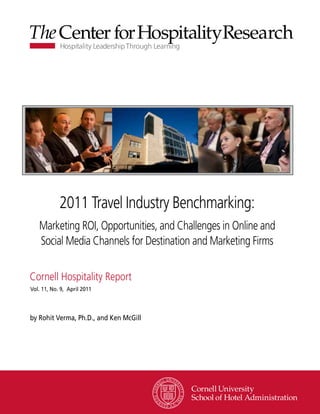 2011 Travel Industry Benchmarking:
   Marketing ROI, Opportunities, and Challenges in Online and
   Social Media Channels for Destination and Marketing Firms

Cornell Hospitality Report
Vol. 11, No. 9, April 2011




by Rohit Verma, Ph.D., and Ken McGill




                                              www.chr.cornell.edu
 