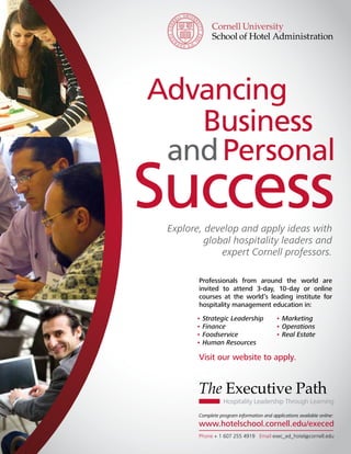Advancing
   Business
 and Personal
Success
 Explore, develop and apply ideas with
          global hospitality leaders and
              expert Cornell professors.

        Professionals from around the world are
        invited to attend 3-day, 10-day or online
        courses at the world’s leading institute for
        hospitality management education in:
       • Strategic Leadership               • Marketing
       • Finance                            • Operations
       • Foodservice                        • Real Estate
       • Human Resources

        Visit our website to apply.


        The Executive Path
                   Hospitality Leadership Through Learning

        Complete program information and applications available online:
        www.hotelschool.cornell.edu/execed
        Phone + 1 607 255 4919 Email exec_ed_hotel@cornell.edu
 