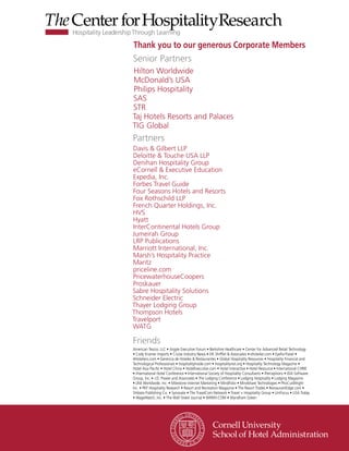 Thank you to our generous Corporate Members
Senior Partners
Hilton Worldwide
McDonald’s USA
Philips Hospitality
SAS
STR
Taj Hotels Resorts and Palaces
TIG Global
Partners
Davis & Gilbert LLP
Deloitte & Touche USA LLP
Denihan Hospitality Group
eCornell & Executive Education
Expedia, Inc.
Forbes Travel Guide
Four Seasons Hotels and Resorts
Fox Rothschild LLP
French Quarter Holdings, Inc.
HVS
Hyatt
InterContinental Hotels Group
Jumeirah Group
LRP Publications
Marriott International, Inc.
Marsh’s Hospitality Practice
Maritz
priceline.com
PricewaterhouseCoopers
Proskauer
Sabre Hospitality Solutions
Schneider Electric
Thayer Lodging Group
Thompson Hotels
Travelport
WATG

Friends
American Tescor, LLC • Argyle Executive Forum • Berkshire Healthcare • Center for Advanced Retail Technology
• Cody Kramer Imports • Cruise Industry News • DK Shifflet & Associates • ehotelier.com • EyeforTravel •
4Hoteliers.com • Gerencia de Hoteles & Restaurantes • Global Hospitality Resources • Hospitality Financial and
Technological Professionals • hospitalityInside.com • hospitalitynet.org • Hospitality Technology Magazine •
Hotel Asia Pacific • Hotel China • HotelExecutive.com • Hotel Interactive • Hotel Resource • International CHRIE
• International Hotel Conference • International Society of Hospitality Consultants • iPerceptions • JDA Software
Group, Inc. • J.D. Power and Associates • The Lodging Conference • Lodging Hospitality • Lodging Magazine
• LRA Worldwide, Inc. • Milestone Internet Marketing • MindFolio • Mindshare Technologies • PhoCusWright
Inc. • PKF Hospitality Research • Resort and Recreation Magazine • The Resort Trades • RestaurantEdge.com •
Shibata Publishing Co. • Synovate • The TravelCom Network • Travel + Hospitality Group • UniFocus • USA Today
• WageWatch, Inc. • The Wall Street Journal • WIWIH.COM • Wyndham Green
 